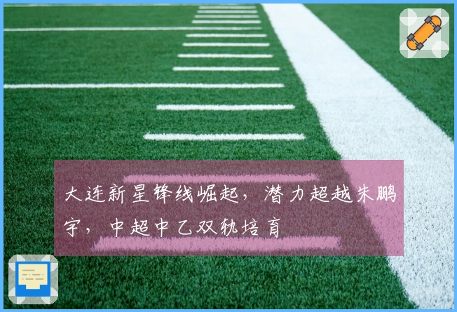 大连新星锋线崛起，潜力超越朱鹏宇，中超中乙双轨培育