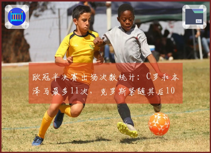 欧冠半决赛出场次数统计：C罗和本泽马最多11次，克罗斯紧随其后10次