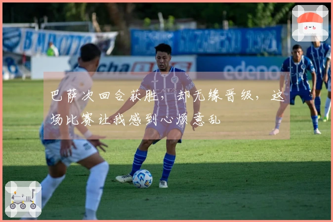 巴萨次回合获胜，却无缘晋级，这场比赛让我感到心烦意乱