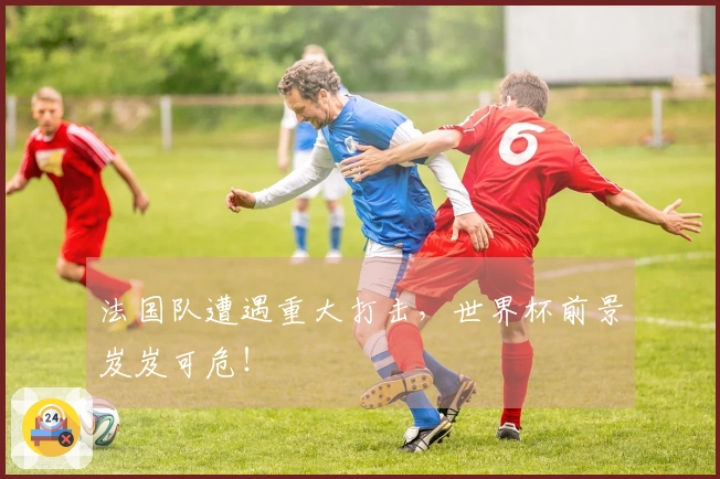 法国队遭遇重大打击，世界杯前景岌岌可危！