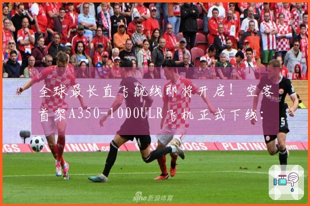 全球最长直飞航线即将开启！空客首架A350-1000ULR飞机正式下线：实现悉尼直飞伦敦的梦想