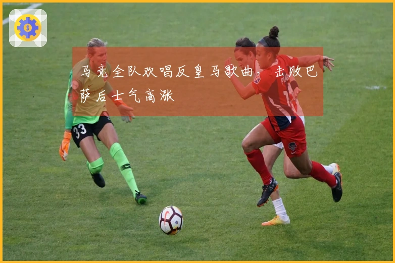 马竞全队欢唱反皇马歌曲，击败巴萨后士气高涨