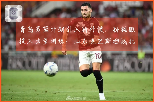 青岛男篮计划引入新外援，孙铭徽投入力量训练，山东克里斯迎战北京复出
