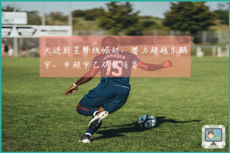 大连新星锋线崛起，潜力超越朱鹏宇，中超中乙双轨培育