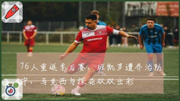 76人重返季后赛，班凯罗遭乔治防守，马克西与探花双双出彩