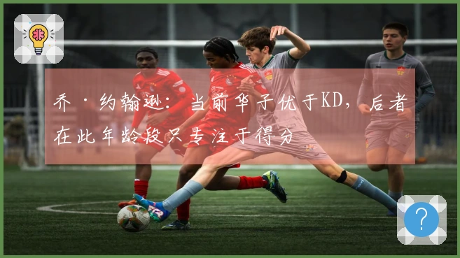 乔·约翰逊：当前华子优于KD，后者在此年龄段只专注于得分