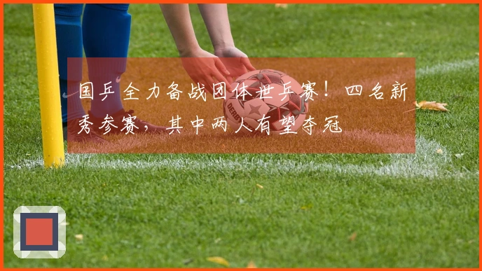 国乒全力备战团体世乒赛！四名新秀参赛，其中两人有望夺冠