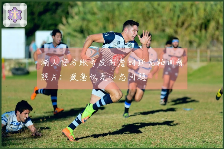 湖人官方账号发布詹姆斯无袖训练照片：疲惫仅是心态问题