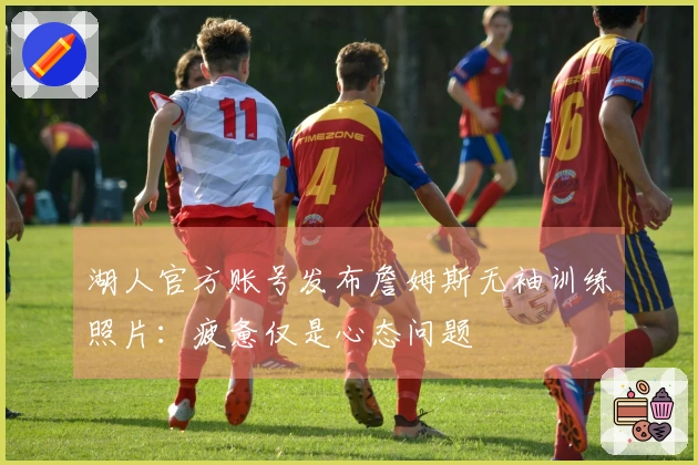 湖人官方账号发布詹姆斯无袖训练照片：疲惫仅是心态问题
