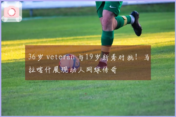 36岁 veteran 与19岁新秀对抗！马拉喀什展现动人网球传奇