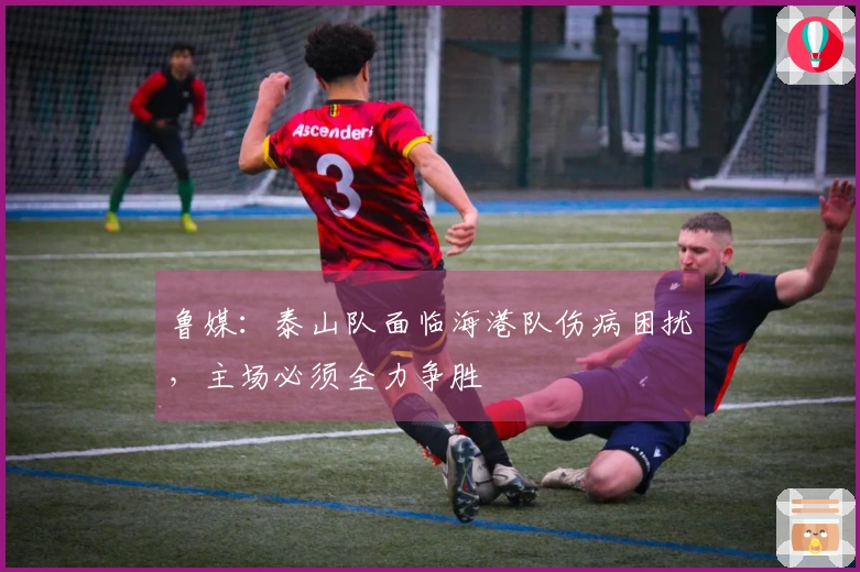 鲁媒：泰山队面临海港队伤病困扰，主场必须全力争胜