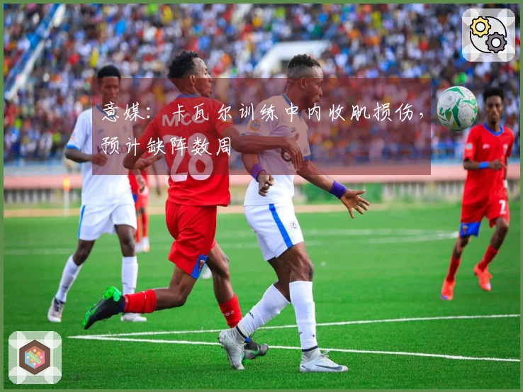 意媒：卡瓦尔训练中内收肌损伤，预计缺阵数周