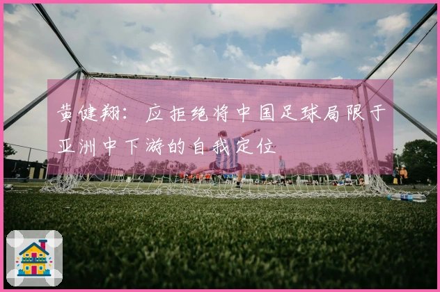 黄健翔：应拒绝将中国足球局限于亚洲中下游的自我定位