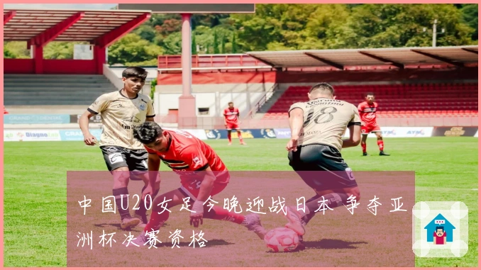 中国U20女足今晚迎战日本 争夺亚洲杯决赛资格