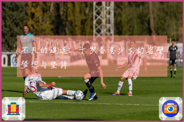 不凡的追逐：十岁香港少女的岩壁梦想与坚持