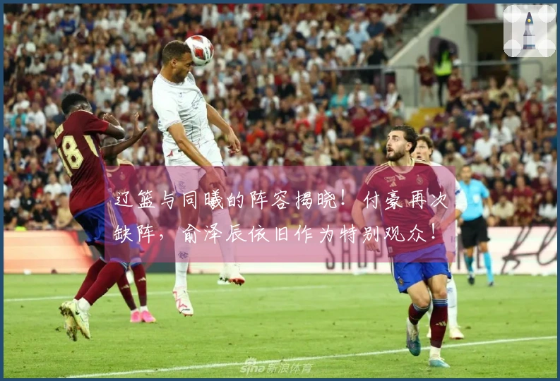 辽篮与同曦的阵容揭晓！付豪再次缺阵，俞泽辰依旧作为特别观众！
