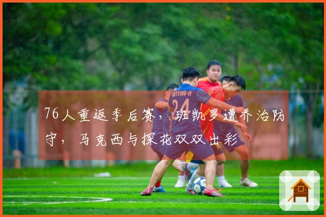 76人重返季后赛，班凯罗遭乔治防守，马克西与探花双双出彩