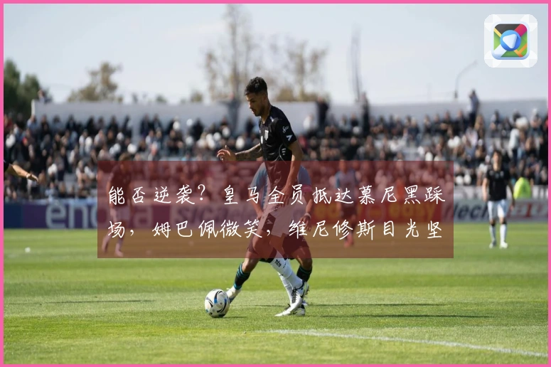 能否逆袭？皇马全员抵达慕尼黑踩场，姆巴佩微笑，维尼修斯目光坚定