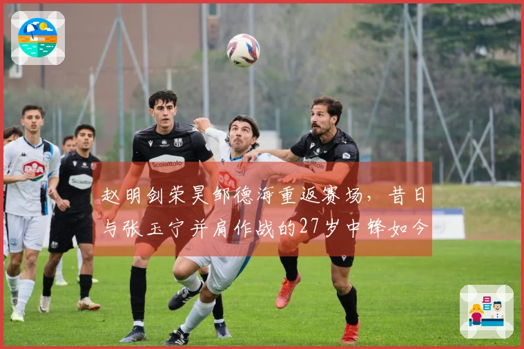 赵明剑荣昊邹德海重返赛场，昔日与张玉宁并肩作战的27岁中锋如今沉沦中冠