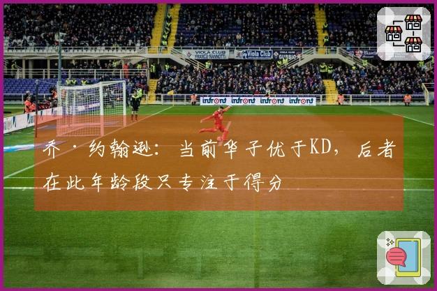 乔·约翰逊：当前华子优于KD，后者在此年龄段只专注于得分