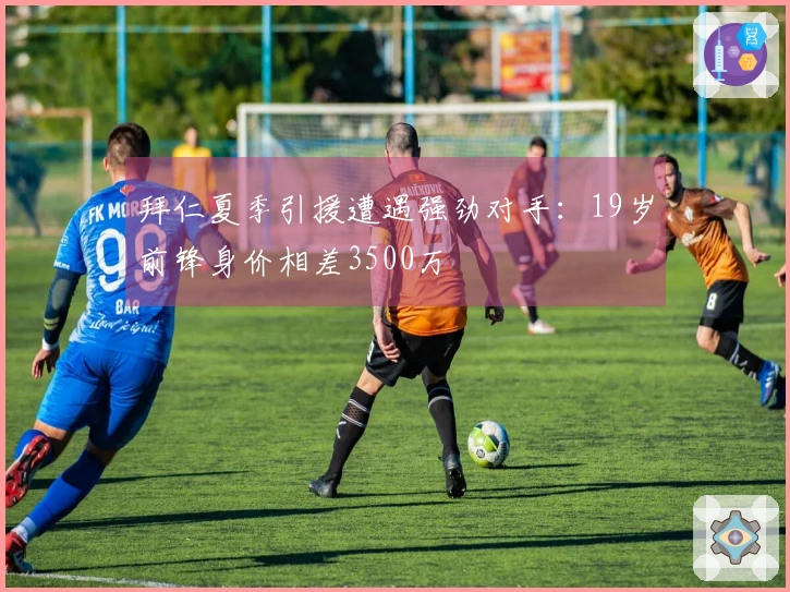 拜仁夏季引援遭遇强劲对手：19岁前锋身价相差3500万