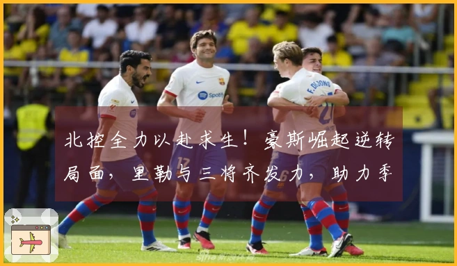 北控全力以赴求生！豪斯崛起逆转局面，里勒与三将齐发力，助力季后赛梦想
