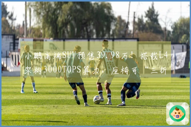 小鹏高端SUV预售39.98万！搭载L4架构3000TOPS算力，座椅可“三折叠”设计