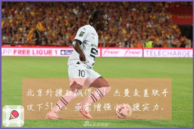 北京外援狂飙得分！杰曼麦基联手攻下51分，亟需增强小外援实力。
