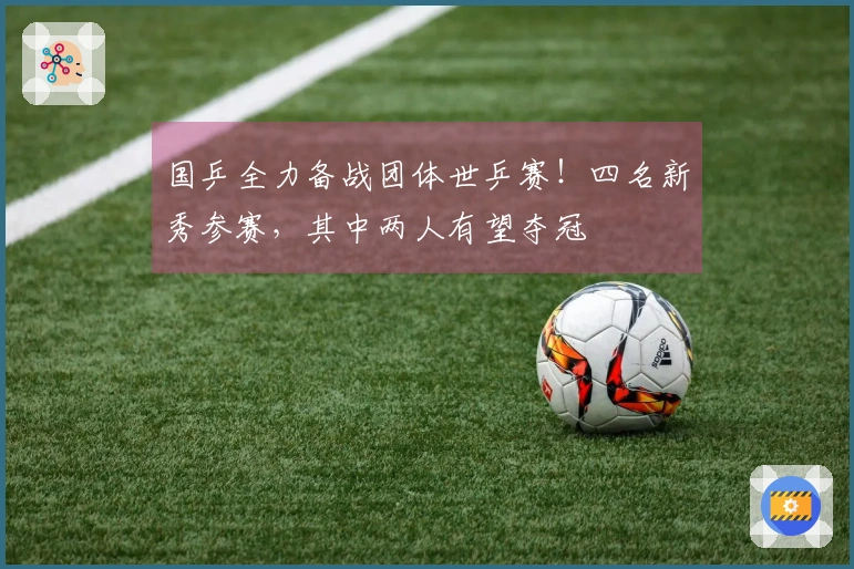 国乒全力备战团体世乒赛！四名新秀参赛，其中两人有望夺冠