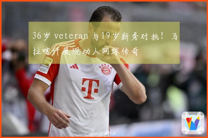 36岁 veteran 与19岁新秀对抗！马拉喀什展现动人网球传奇